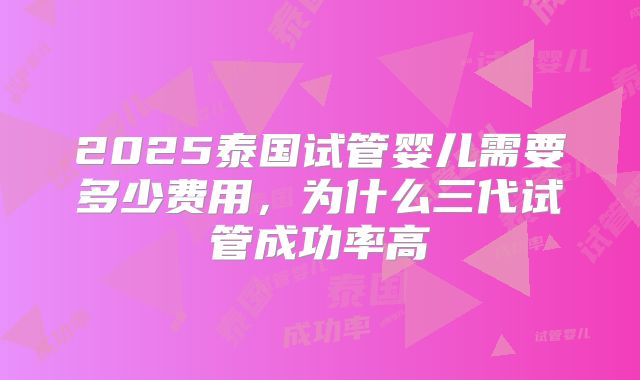 2025泰国试管婴儿需要多少费用，为什么三代试管成功率高