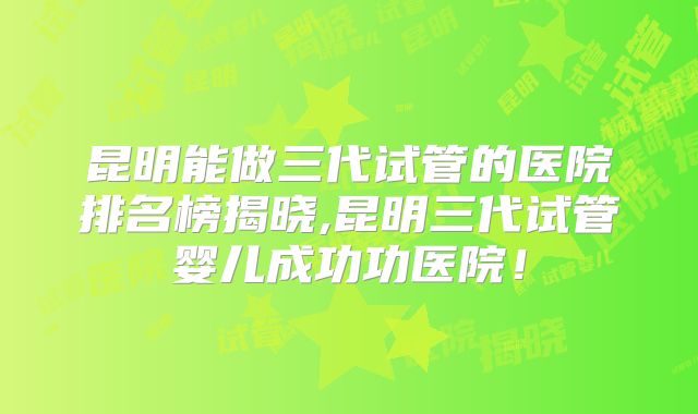 昆明能做三代试管的医院排名榜揭晓,昆明三代试管婴儿成功功医院!