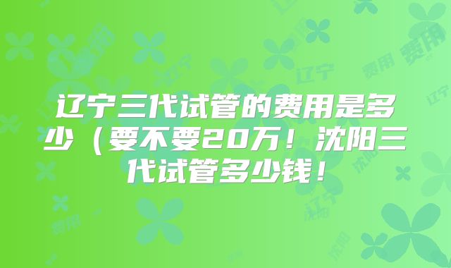 辽宁三代试管的费用是多少（要不要20万！沈阳三代试管多少钱！