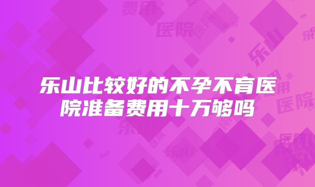 乐山比较好的不孕不育医院准备费用十万够吗