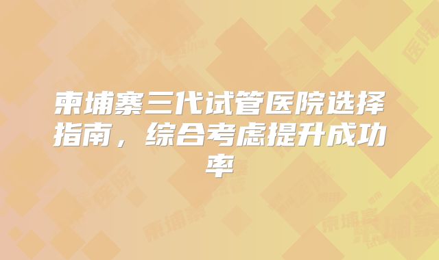 柬埔寨三代试管医院选择指南，综合考虑提升成功率