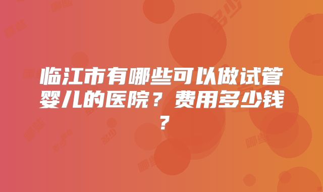 临江市有哪些可以做试管婴儿的医院?费用多少钱?