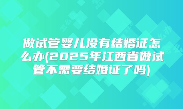 做试管婴儿没有结婚证怎么办(2025年江西省做试管不需要结婚证了吗)
