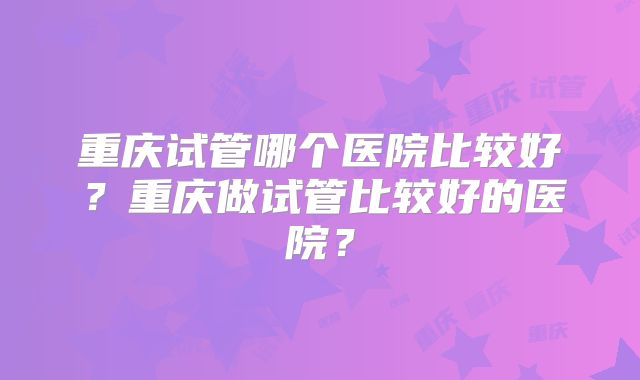 重庆试管哪个医院比较好？重庆做试管比较好的医院？