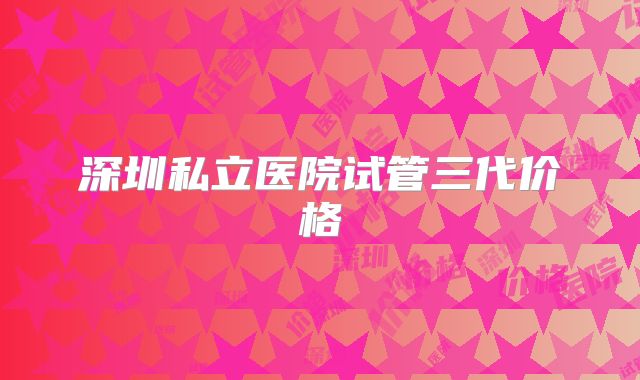 深圳私立医院试管三代价格