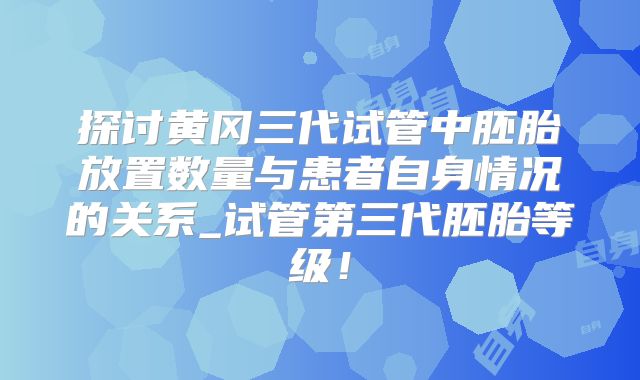 探讨黄冈三代试管中胚胎放置数量与患者自身情况的关系_试管第三代胚胎等级！