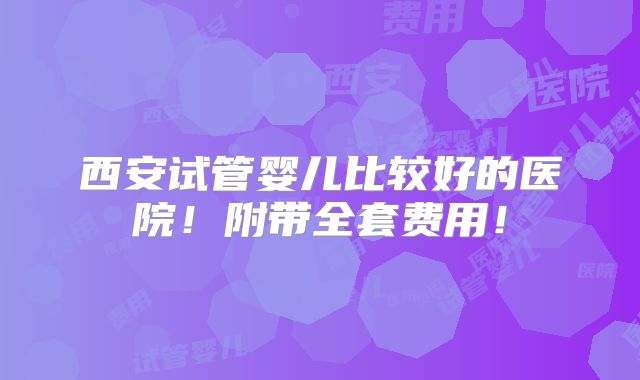 西安试管婴儿比较好的医院！附带全套费用！