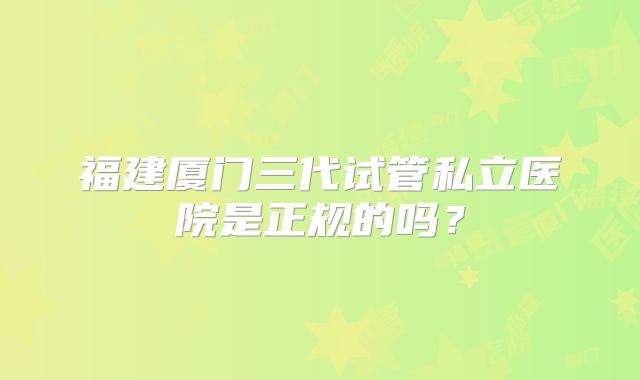 福建厦门三代试管私立医院是正规的吗?