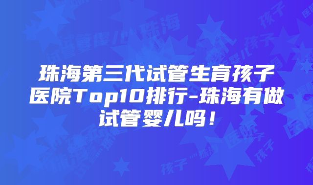 珠海第三代试管生育孩子医院Top10排行-珠海有做试管婴儿吗!