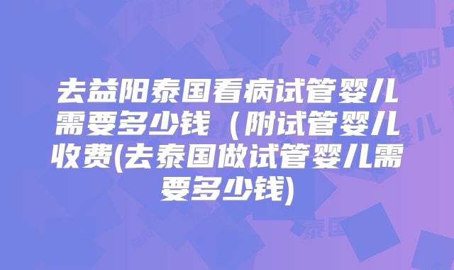 去益阳泰国看病试管婴儿需要多少钱（附试管婴儿收费(去泰国做试管婴儿需要多少钱)