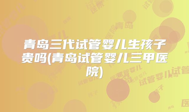 青岛三代试管婴儿生孩子贵吗(青岛试管婴儿三甲医院)