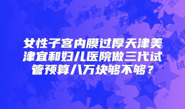 女性子宫内膜过厚天津美津宜和妇儿医院做三代试管预算八万块够不够?