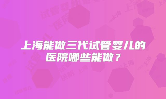 上海能做三代试管婴儿的医院哪些能做？