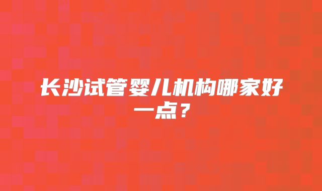 长沙试管婴儿机构哪家好一点?
