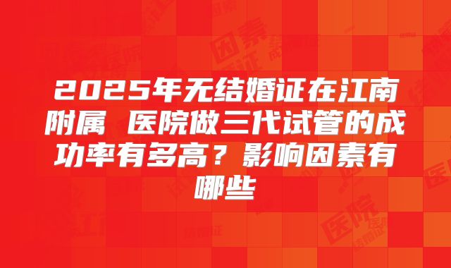 2025年无结婚证在江南附属 医院做三代试管的成功率有多高？影响因素有哪些