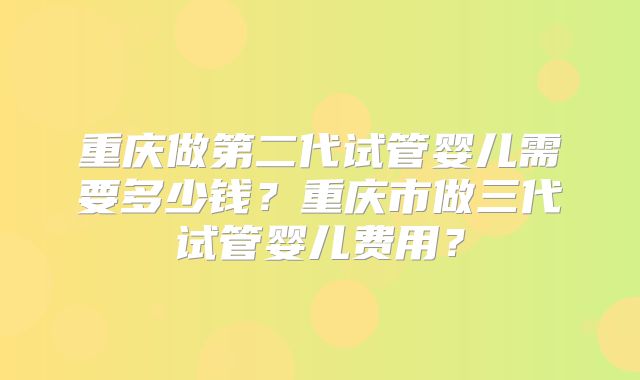 重庆做第二代试管婴儿需要多少钱？重庆市做三代试管婴儿费用？