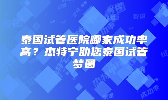 泰国试管医院哪家成功率高？杰特宁助您泰国试管梦圆