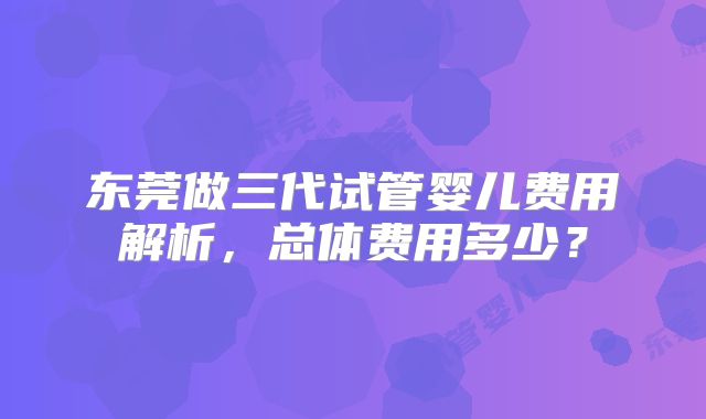 东莞做三代试管婴儿费用解析，总体费用多少？