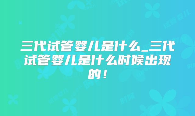 三代试管婴儿是什么_三代试管婴儿是什么时候出现的！