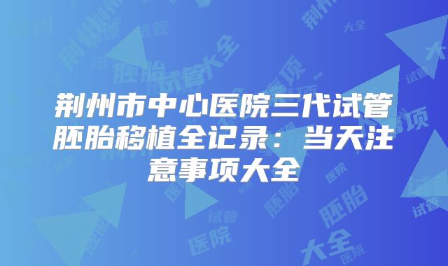 荆州市中心医院三代试管胚胎移植全记录：当天注意事项大全