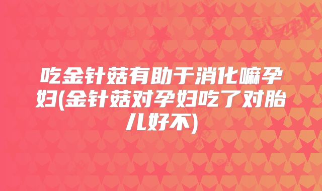 吃金针菇有助于消化嘛孕妇(金针菇对孕妇吃了对胎儿好不)