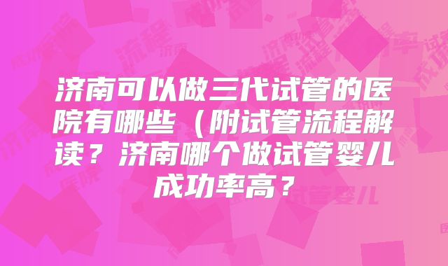 济南可以做三代试管的医院有哪些（附试管流程解读？济南哪个做试管婴儿成功率高？