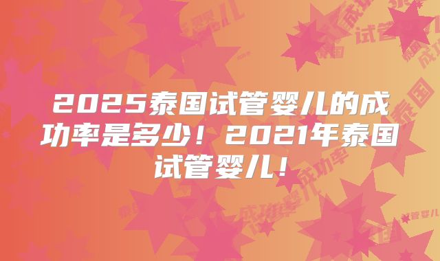 2025泰国试管婴儿的成功率是多少!2021年泰国试管婴儿!