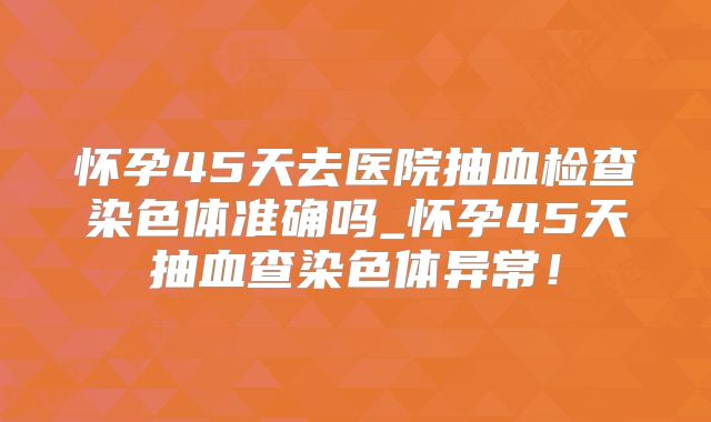怀孕45天去医院抽血检查染色体准确吗_怀孕45天抽血查染色体异常！