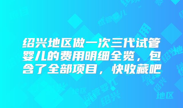 绍兴地区做一次三代试管婴儿的费用明细全览，包含了全部项目，快收藏吧