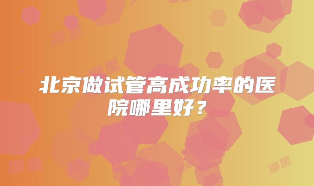 北京做试管高成功率的医院哪里好?