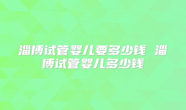 淄博试管婴儿要多少钱 淄博试管婴儿多少钱