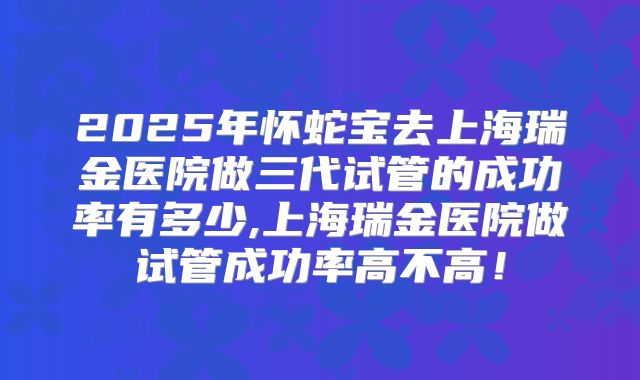 2025年怀蛇宝去上海瑞金医院做三代试管的成功率有多少,上海瑞金医院做试管成功率高不高！