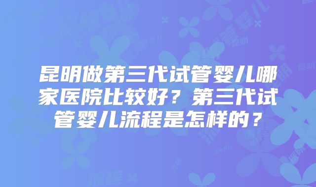 昆明做第三代试管婴儿哪家医院比较好?第三代试管婴儿流程是怎样的?