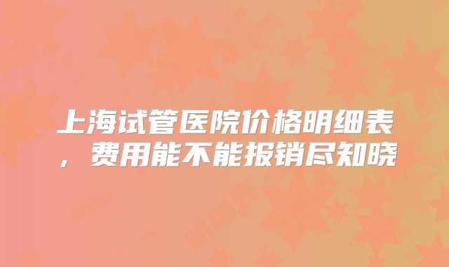 上海试管医院价格明细表，费用能不能报销尽知晓