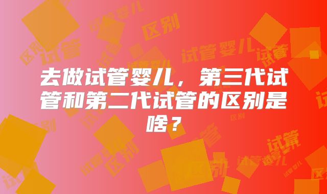 去做试管婴儿，第三代试管和第二代试管的区别是啥？