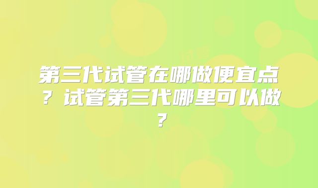 第三代试管在哪做便宜点？试管第三代哪里可以做？