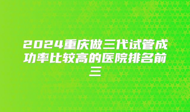 2024重庆做三代试管成功率比较高的医院排名前三