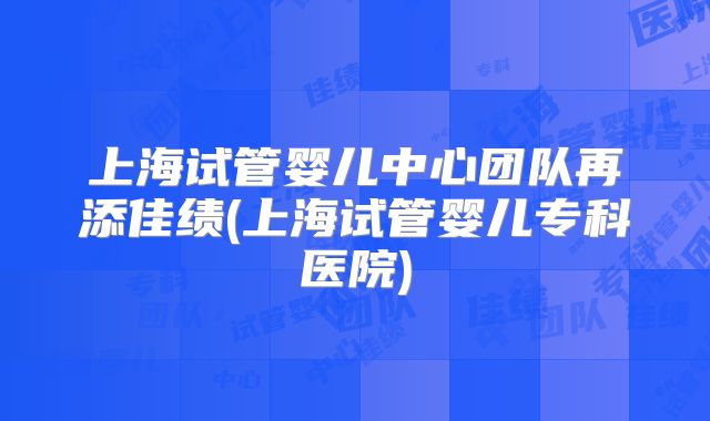 上海试管婴儿中心团队再添佳绩(上海试管婴儿专科医院)