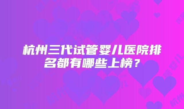 杭州三代试管婴儿医院排名都有哪些上榜?