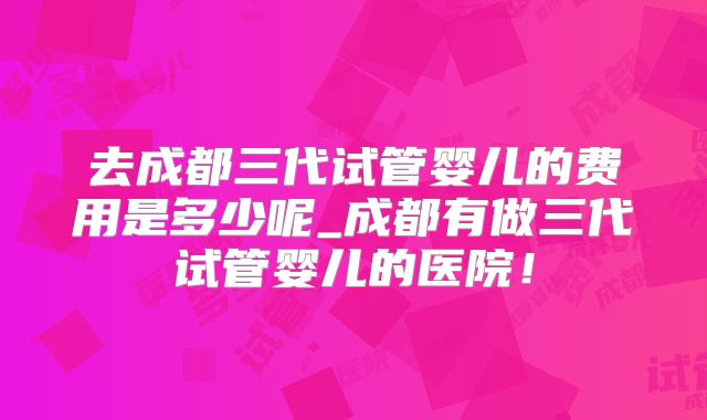 去成都三代试管婴儿的费用是多少呢_成都有做三代试管婴儿的医院!