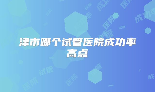 津市哪个试管医院成功率高点