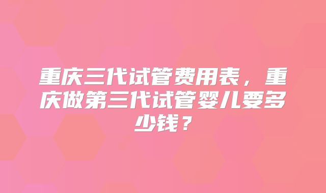 重庆三代试管费用表，重庆做第三代试管婴儿要多少钱？