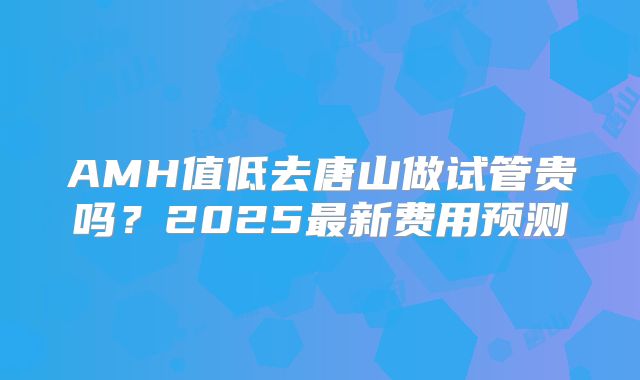 AMH值低去唐山做试管贵吗？2025最新费用预测