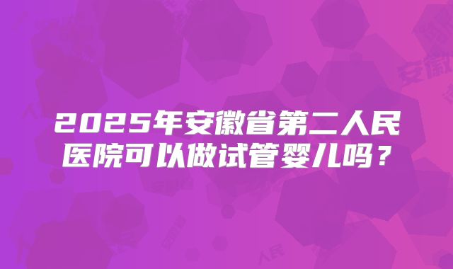 2025年安徽省第二人民医院可以做试管婴儿吗？