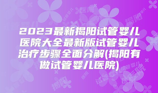 2023最新揭阳试管婴儿医院大全最新版试管婴儿治疗步骤全面分解(揭阳有做试管婴儿医院)