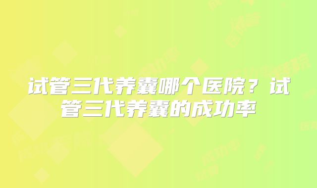 试管三代养囊哪个医院?试管三代养囊的成功率