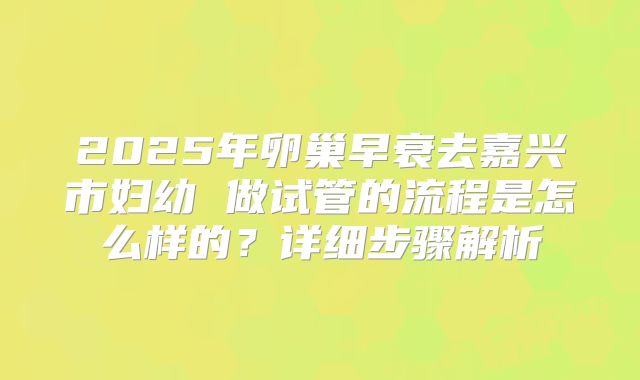 2025年卵巢早衰去嘉兴市妇幼 做试管的流程是怎么样的？详细步骤解析