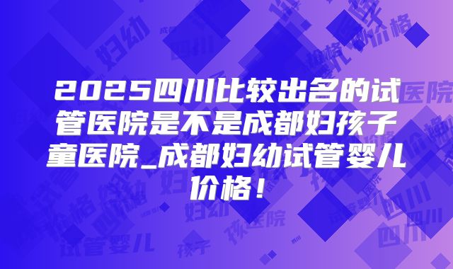 2025四川比较出名的试管医院是不是成都妇孩子童医院_成都妇幼试管婴儿价格!