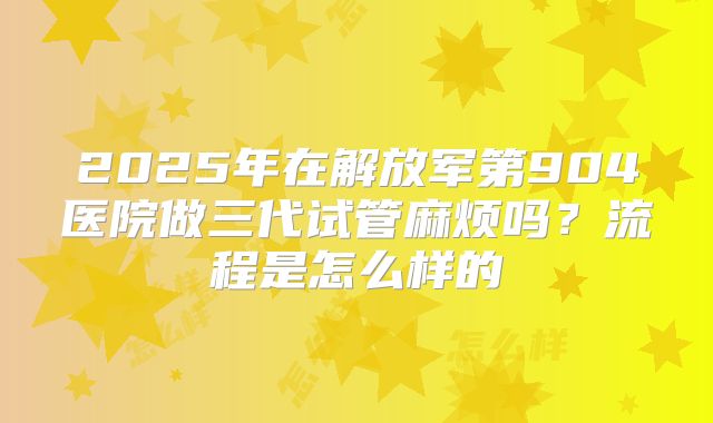 2025年在解放军第904医院做三代试管麻烦吗?流程是怎么样的