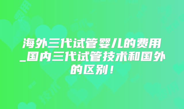 海外三代试管婴儿的费用_国内三代试管技术和国外的区别！